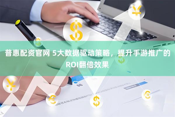 普惠配资官网 5大数据驱动策略，提升手游推广的ROI翻倍效果