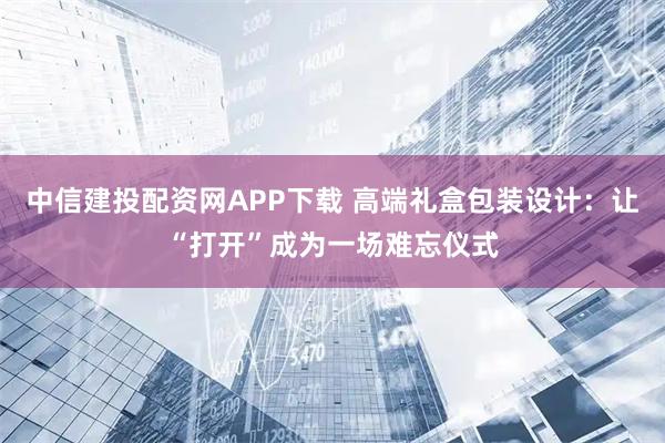 中信建投配资网APP下载 高端礼盒包装设计:让“打开”成为一场难忘仪式