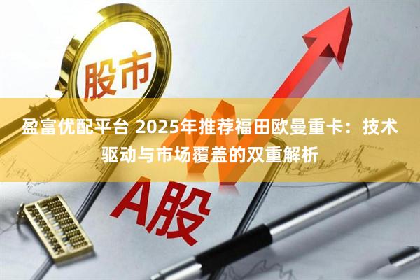 盈富优配平台 2025年推荐福田欧曼重卡：技术驱动与市场覆盖的双重解析