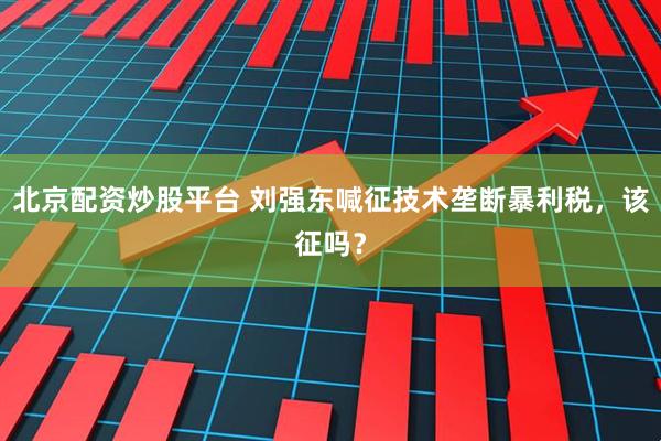 北京配资炒股平台 刘强东喊征技术垄断暴利税,该征吗?
