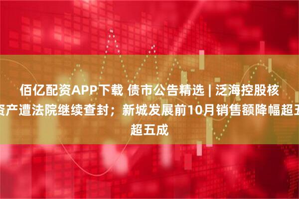 佰亿配资APP下载 债市公告精选 | 泛海控股核心资产遭法院继续查封;新城发展前10月销售额降幅超五成