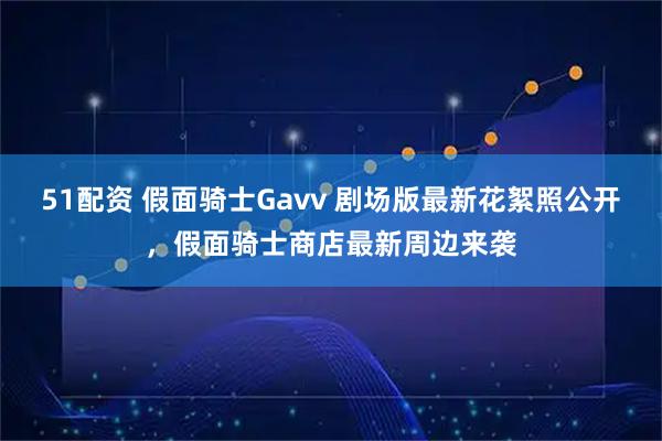 51配资 假面骑士Gavv 剧场版最新花絮照公开,假面骑士商店最新周边来袭