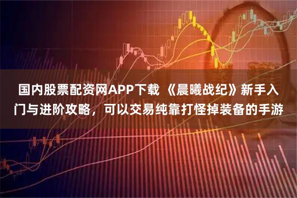 国内股票配资网APP下载 《晨曦战纪》新手入门与进阶攻略,可以交易纯靠打怪掉装备的手游