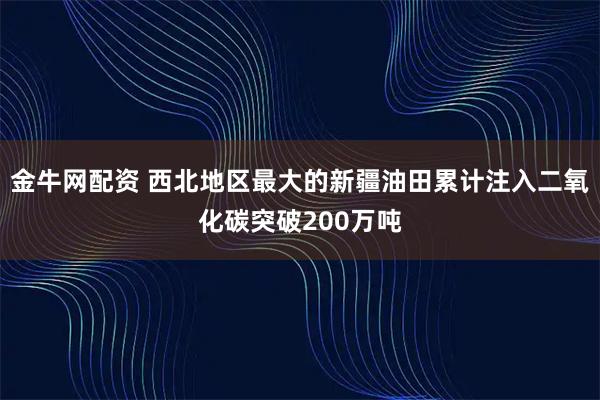 金牛网配资 西北地区最大的新疆油田累计注入二氧化碳突破200万吨