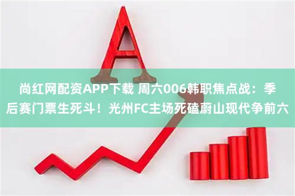 尚红网配资APP下载 周六006韩职焦点战：季后赛门票生死斗！光州FC主场死磕蔚山现代争前六