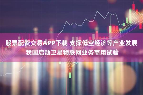 股票配资交易APP下载 支撑低空经济等产业发展 我国启动卫星物联网业务商用试验