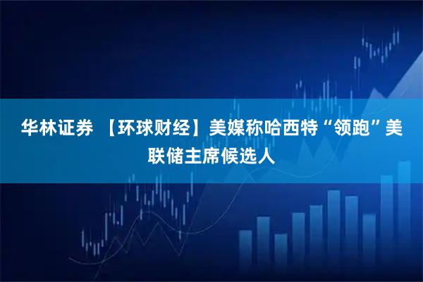 华林证券 【环球财经】美媒称哈西特“领跑”美联储主席候选人