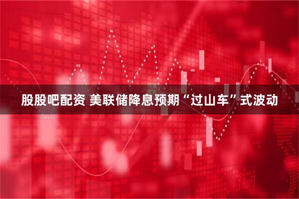 股股吧配资 美联储降息预期“过山车”式波动