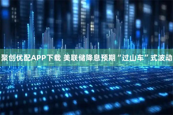 聚创优配APP下载 美联储降息预期“过山车”式波动