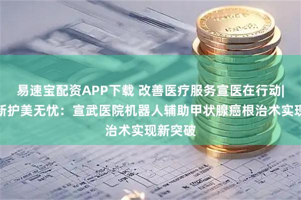 易速宝配资APP下载 改善医疗服务宣医在行动|技术革新护美无忧：宣武医院机器人辅助甲状腺癌根治术实现新突破