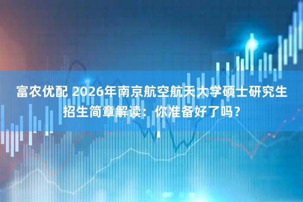 富农优配 2026年南京航空航天大学硕士研究生招生简章解读:你准备好了吗?
