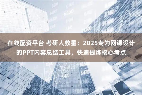 在线配资平台 考研人救星：2025专为网课设计的PPT内容总结工具，快速提炼核心考点