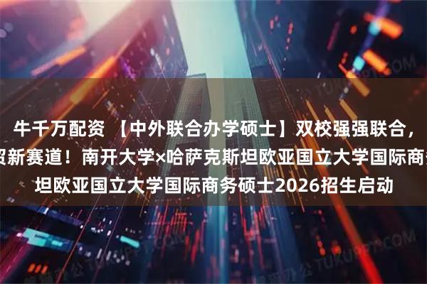 牛千万配资 【中外联合办学硕士】双校强强联合,解锁“一带一路”经贸新赛道!南开大学×哈萨克斯坦欧亚国立大学国际商务硕士2026招生启动