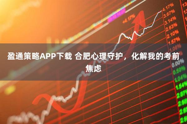 盈通策略APP下载 合肥心理守护，化解我的考前焦虑