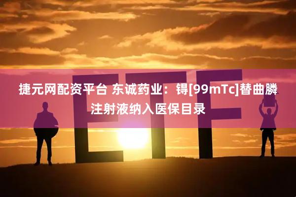 捷元网配资平台 东诚药业：锝[99mTc]替曲膦注射液纳入医保目录