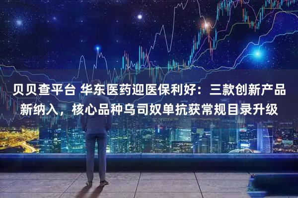 贝贝查平台 华东医药迎医保利好：三款创新产品新纳入，核心品种乌司奴单抗获常规目录升级