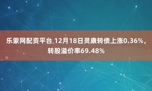 乐蒙网配资平台 12月18日灵康转债上涨0.36%,转股溢价率69.48%