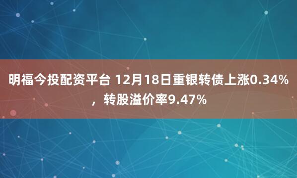 明福今投配资平台 12月18日重银转债上涨0.34%，转股溢价率9.47%