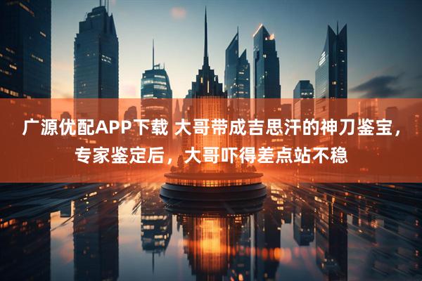 广源优配APP下载 大哥带成吉思汗的神刀鉴宝,专家鉴定后,大哥吓得差点站不稳