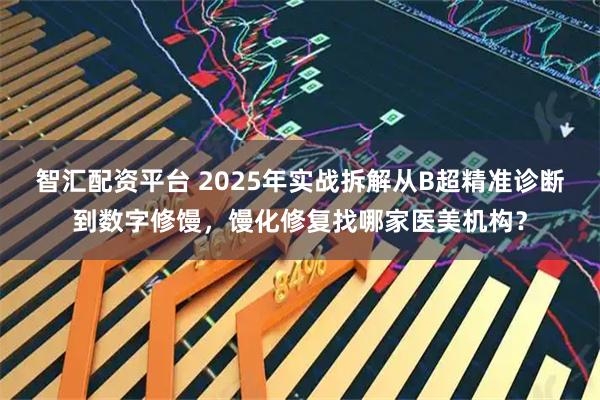 智汇配资平台 2025年实战拆解从B超精准诊断到数字修馒,馒化修复找哪家医美机构?