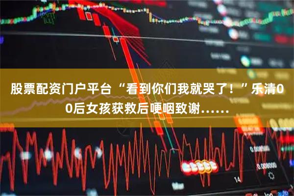 股票配资门户平台 “看到你们我就哭了!”乐清00后女孩获救后哽咽致谢……