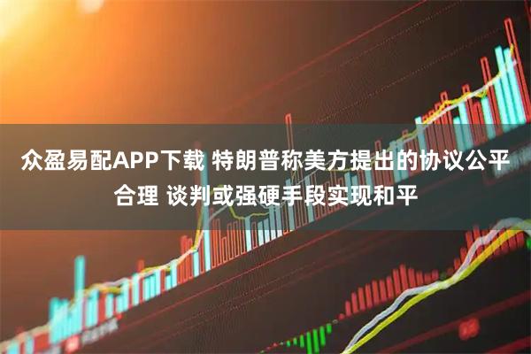 众盈易配APP下载 特朗普称美方提出的协议公平合理 谈判或强硬手段实现和平
