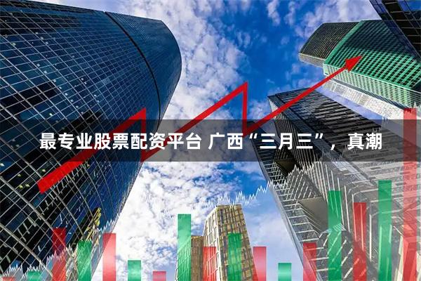 最专业股票配资平台 广西“三月三”，真潮