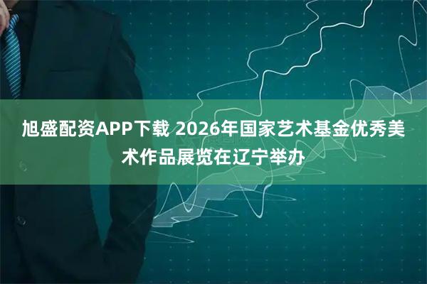 旭盛配资APP下载 2026年国家艺术基金优秀美术作品展览在辽宁举办