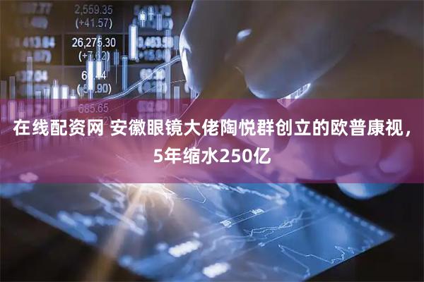 在线配资网 安徽眼镜大佬陶悦群创立的欧普康视，5年缩水250亿