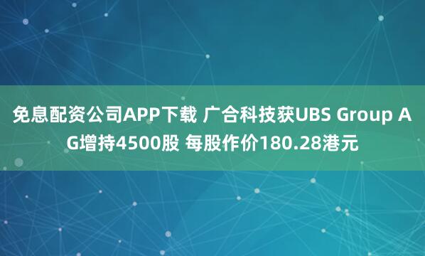 免息配资公司APP下载 广合科技获UBS Group AG增持4500股 每股作价180.28港元