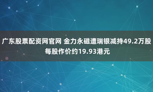 广东股票配资网官网 金力永磁遭瑞银减持49.2万股 每股作价约19.93港元