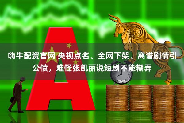 嗨牛配资官网 央视点名、全网下架、离谱剧情引公愤，难怪张凯丽说短剧不能糊弄