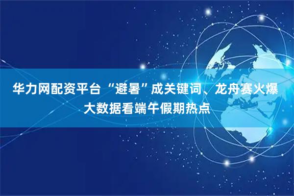 华力网配资平台 “避暑”成关键词、龙舟赛火爆 大数据看端午假期热点