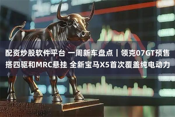 配资炒股软件平台 一周新车盘点｜领克07GT预售搭四驱和MRC悬挂 全新宝马X5首次覆盖纯电动力