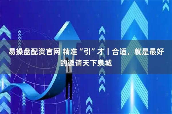 易操盘配资官网 精准“引”才|合适,就是最好的邀请天下泉城
