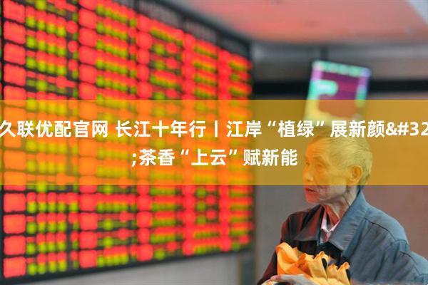 久联优配官网 长江十年行丨江岸“植绿”展新颜 茶香“上云”赋新能
