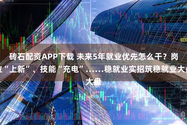 砖石配资APP下载 未来5年就业优先怎么干？岗位“上新”、技能“充电”……稳就业实招筑稳就业大盘