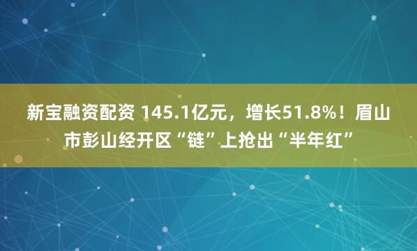 新宝融资配资 145.1亿元，增长51.8%！眉山市彭山经开区“链”上抢出“半年红”