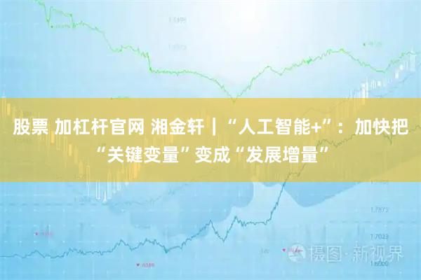 股票 加杠杆官网 湘金轩｜“人工智能+”：加快把“关键变量”变成“发展增量”