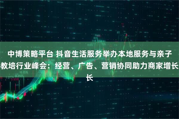 中博策略平台 抖音生活服务举办本地服务与亲子教培行业峰会：经营、广告、营销协同助力商家增长