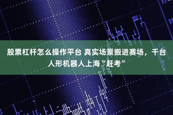 股票杠杆怎么操作平台 真实场景搬进赛场，千台人形机器人上海“赶考”