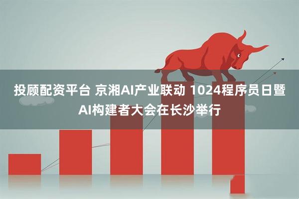 投顾配资平台 京湘AI产业联动 1024程序员日暨AI构建者大会在长沙举行